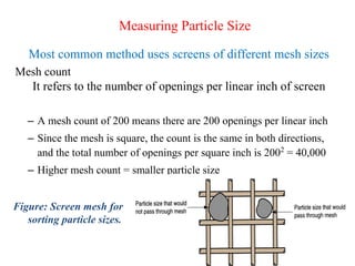 51
Measuring Particle Size
Most common method uses screens of different mesh sizes
Mesh count
It refers to the number of openings per linear inch of screen
– A mesh count of 200 means there are 200 openings per linear inch
– Since the mesh is square, the count is the same in both directions,
and the total number of openings per square inch is 2002
= 40,000
– Higher mesh count = smaller particle size
Figure: Screen mesh for
sorting particle sizes.
 