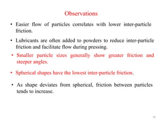 54
Observations
• Easier flow of particles correlates with lower inter-particle
friction.
• Lubricants are often added to powders to reduce inter-particle
friction and facilitate flow during pressing.
• Smaller particle sizes generally show greater friction and
steeper angles.
• Spherical shapes have the lowest inter-particle friction.
• As shape deviates from spherical, friction between particles
tends to increase.
 