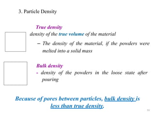 55
3. Particle Density
True density
density of the true volume of the material
– The density of the material, if the powders were
melted into a solid mass
Because of pores between particles, bulk density is
less than true density.
Bulk density
- density of the powders in the loose state after
pouring
 