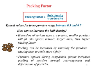 56
Packing Factor
Typical values for loose powders range between 0.5 and 0.7
Bulk density
true density
Packing factor =
• If powders of various sizes are present, smaller powders
will fit into spaces between larger ones, thus higher
packing factor
How can we increase the bulk density?
• Packing can be increased by vibrating the powders,
causing them to settle more tightly
• Pressure applied during compaction greatly increases
packing of powders through rearrangement and
deformation of particles
 