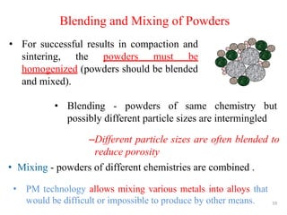 59
Blending and Mixing of Powders
• Mixing - powders of different chemistries are combined .
• For successful results in compaction and
sintering, the powders must be
homogenized (powders should be blended
and mixed).
• Blending - powders of same chemistry but
possibly different particle sizes are intermingled
–Different particle sizes are often blended to
reduce porosity
• PM technology allows mixing various metals into alloys that
would be difficult or impossible to produce by other means.
 