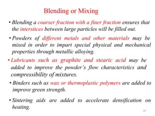 Blending or Mixing
• Blending a coarser fraction with a finer fraction ensures that
the interstices between large particles will be filled out.
60
• Powders of different metals and other materials may be
mixed in order to impart special physical and mechanical
properties through metallic alloying.
• Lubricants such as graphite and stearic acid may be
added to improve the powder’s flow characteristics and
compressibility of mixtures.
• Binders such as wax or thermoplastic polymers are added to
improve green strength.
• Sintering aids are added to accelerate densification on
heating.
 