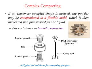 Complex Compacting
• If an extremely complex shape is desired, the powder
may be encapsulated in a flexible mold, which is then
immersed in a pressurized gas or liquid
– Process is known as isostatic compaction
(a)Typical tool and die set for compacting spur gear
 