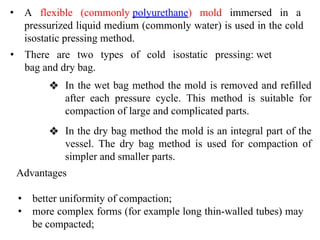 • A flexible (commonly polyurethane) mold immersed in a
pressurized liquid medium (commonly water) is used in the cold
isostatic pressing method.
• There are two types of cold isostatic pressing: wet
bag and dry bag.
❖ In the wet bag method the mold is removed and refilled
after each pressure cycle. This method is suitable for
compaction of large and complicated parts.
Advantages
• better uniformity of compaction;
• more complex forms (for example long thin-walled tubes) may
be compacted;
❖ In the dry bag method the mold is an integral part of the
vessel. The dry bag method is used for compaction of
simpler and smaller parts.
 