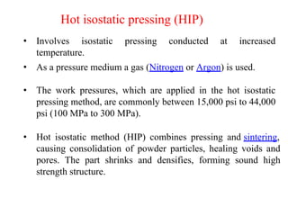 • Involves isostatic pressing conducted at increased
temperature.
Hot isostatic pressing (HIP)
• As a pressure medium a gas (Nitrogen or Argon) is used.
• The work pressures, which are applied in the hot isostatic
pressing method, are commonly between 15,000 psi to 44,000
psi (100 MPa to 300 MPa).
• Hot isostatic method (HIP) combines pressing and sintering,
causing consolidation of powder particles, healing voids and
pores. The part shrinks and densifies, forming sound high
strength structure.
 