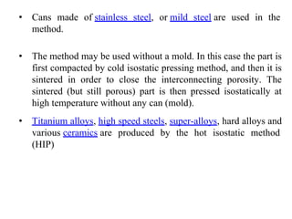 • Cans made of stainless steel, or mild steel are used in the
method.
• The method may be used without a mold. In this case the part is
first compacted by cold isostatic pressing method, and then it is
sintered in order to close the interconnecting porosity. The
sintered (but still porous) part is then pressed isostatically at
high temperature without any can (mold).
• Titanium alloys, high speed steels, super-alloys, hard alloys and
various ceramics are produced by the hot isostatic method
(HIP)
 