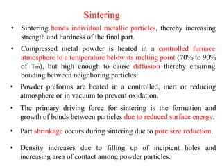 Sintering
• Sintering bonds individual metallic particles, thereby increasing
strength and hardness of the final part.
• Compressed metal powder is heated in a controlled furnace
atmosphere to a temperature below its melting point (70% to 90%
of Tm), but high enough to cause diffusion thereby ensuring
bonding between neighboring particles.
• Powder preforms are heated in a controlled, inert or reducing
atmosphere or in vacuum to prevent oxidation.
• The primary driving force for sintering is the formation and
growth of bonds between particles due to reduced surface energy.
• Part shrinkage occurs during sintering due to pore size reduction.
• Density increases due to filling up of incipient holes and
increasing area of contact among powder particles.
 