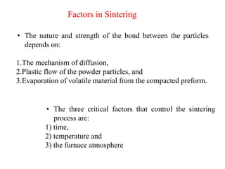 • The nature and strength of the bond between the particles
depends on:
1.The mechanism of diffusion,
2.Plastic flow of the powder particles, and
3.Evaporation of volatile material from the compacted preform.
• The three critical factors that control the sintering
process are:
1) time,
2) temperature and
3) the furnace atmosphere
Factors in Sintering
 
