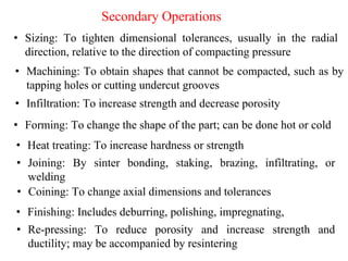 • Joining: By sinter bonding, staking, brazing, infiltrating, or
welding
Secondary Operations
• Sizing: To tighten dimensional tolerances, usually in the radial
direction, relative to the direction of compacting pressure
• Coining: To change axial dimensions and tolerances
• Machining: To obtain shapes that cannot be compacted, such as by
tapping holes or cutting undercut grooves
• Forming: To change the shape of the part; can be done hot or cold
• Re-pressing: To reduce porosity and increase strength and
ductility; may be accompanied by resintering
• Infiltration: To increase strength and decrease porosity
• Heat treating: To increase hardness or strength
• Finishing: Includes deburring, polishing, impregnating,
 