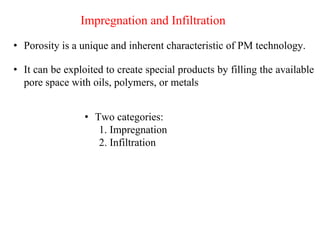 • Porosity is a unique and inherent characteristic of PM technology.
Impregnation and Infiltration
• It can be exploited to create special products by filling the available
pore space with oils, polymers, or metals
• Two categories:
1. Impregnation
2. Infiltration
 