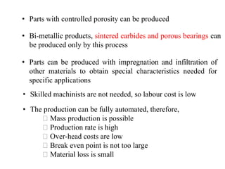 • Parts can be produced with impregnation and infiltration of
other materials to obtain special characteristics needed for
specific applications
• Skilled machinists are not needed, so labour cost is low
• Parts with controlled porosity can be produced
• Bi-metallic products, sintered carbides and porous bearings can
be produced only by this process
• The production can be fully automated, therefore,
Mass production is possible
Production rate is high
Over-head costs are low
Break even point is not too large
Material loss is small
 