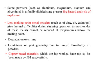 • Some powders (such as aluminum, magnesium, titanium and
zirconium) in a finally divided state present fire hazard and risk of
explosion.
• Low melting point metal powders (such as of zinc, tin, cadmium)
give thermal difficulties during sintering operation, as most oxides
of these metals cannot be reduced at temperatures below the
melting point.
• Degradation over time
• Limitations on part geometry due to limited flowability of
powders.
• Copper-based materials which are hot-worked have not so far
been made by PM successfully.
 