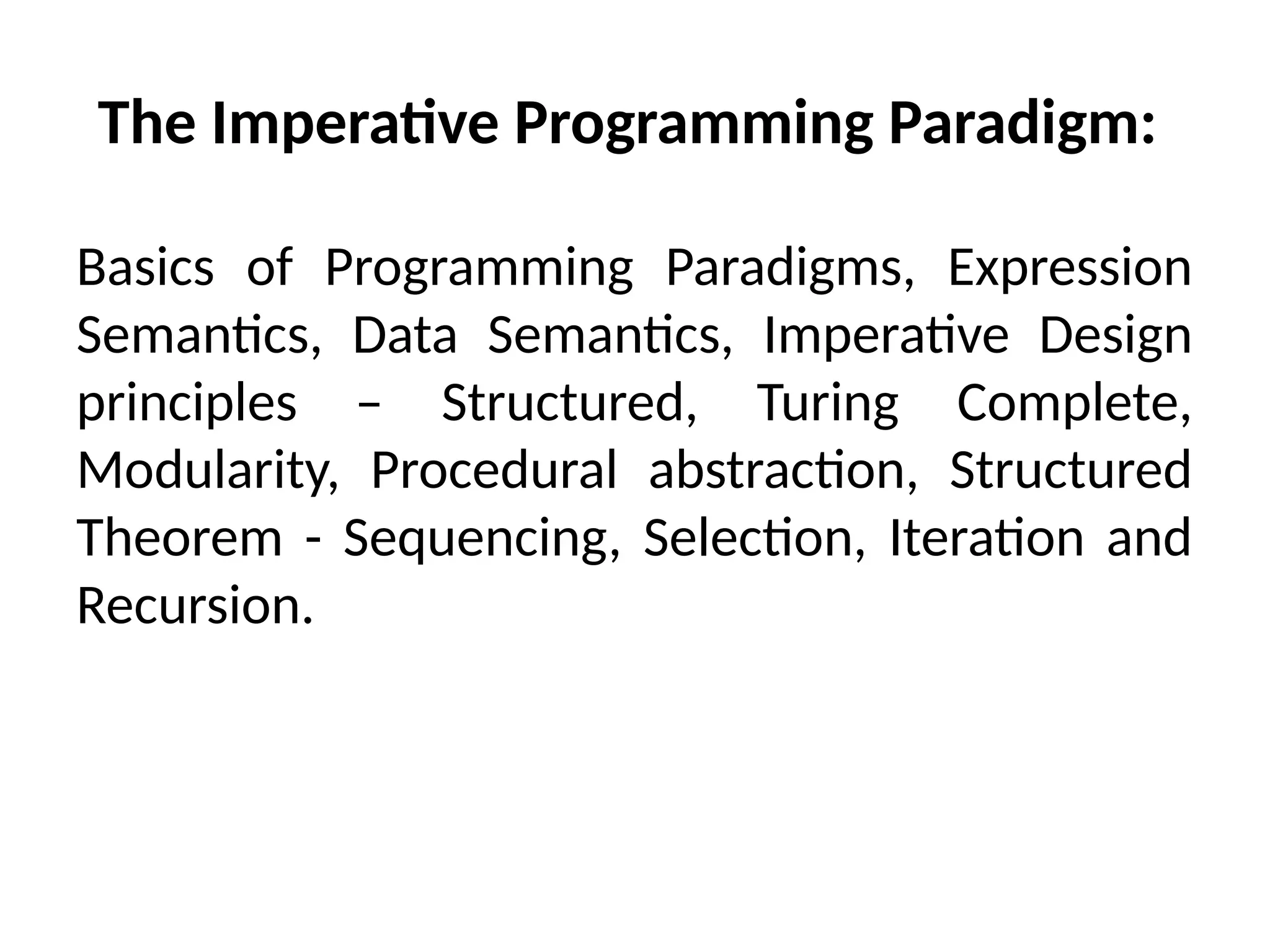 The Imperative Programming Paradigm:
Basics of Programming Paradigms, Expression
Semantics, Data Semantics, Imperative Design
principles – Structured, Turing Complete,
Modularity, Procedural abstraction, Structured
Theorem - Sequencing, Selection, Iteration and
Recursion.
 