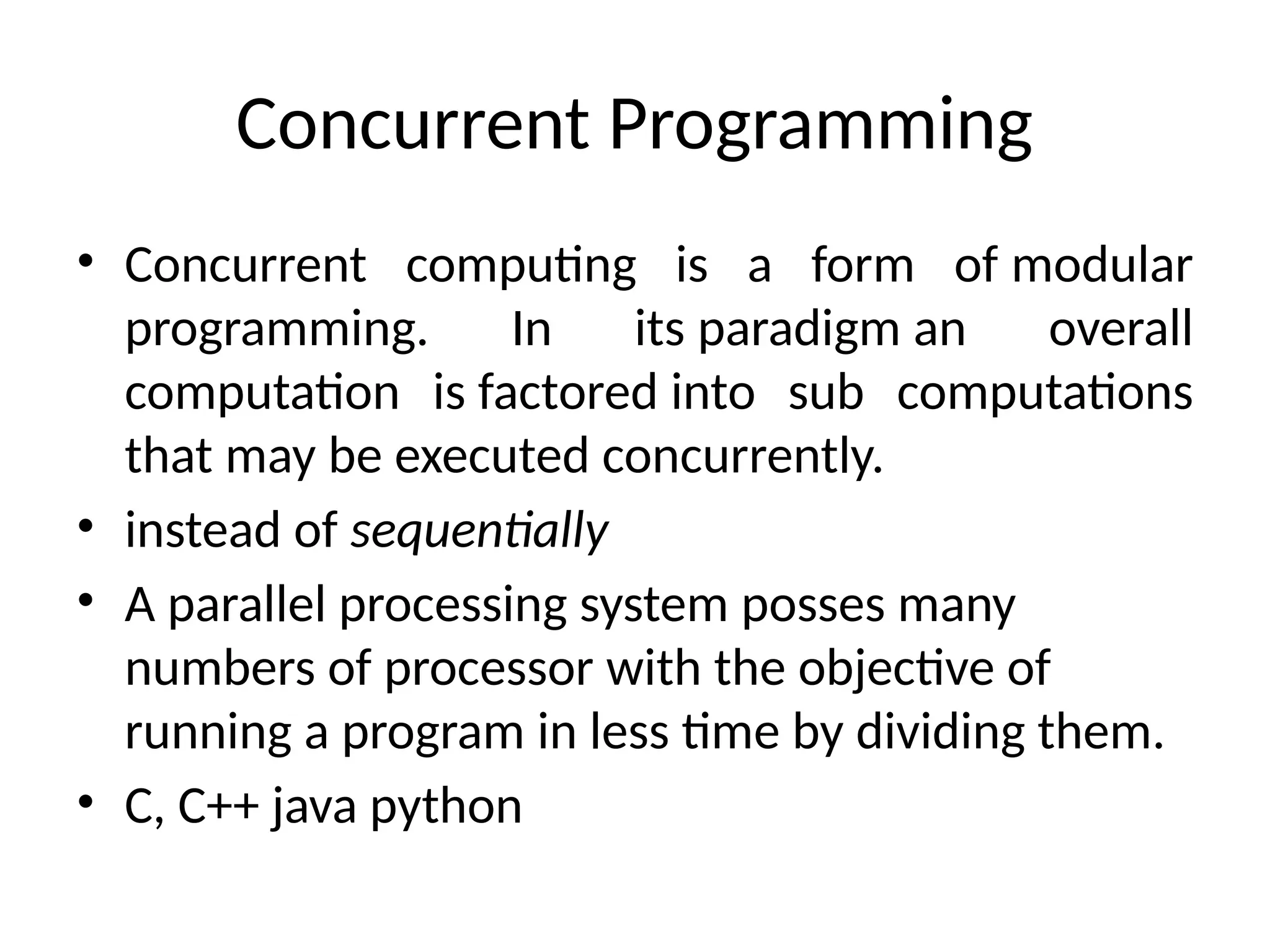 Concurrent Programming
• Concurrent computing is a form of modular
programming. In its paradigm an overall
computation is factored into sub computations
that may be executed concurrently.
• instead of sequentially
• A parallel processing system posses many
numbers of processor with the objective of
running a program in less time by dividing them.
• C, C++ java python
 