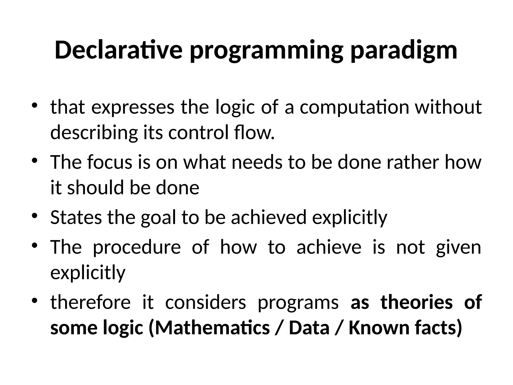 Declarative programming paradigm
• that expresses the logic of a computation without
describing its control flow.
• The focus is on what needs to be done rather how
it should be done
• States the goal to be achieved explicitly
• The procedure of how to achieve is not given
explicitly
• therefore it considers programs as theories of
some logic (Mathematics / Data / Known facts)
 