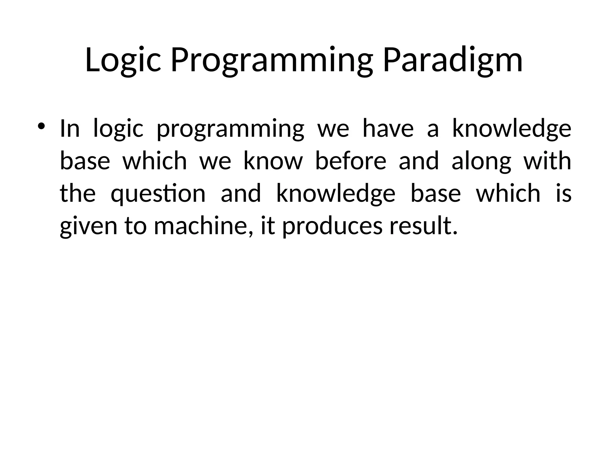 Logic Programming Paradigm
• In logic programming we have a knowledge
base which we know before and along with
the question and knowledge base which is
given to machine, it produces result.
 