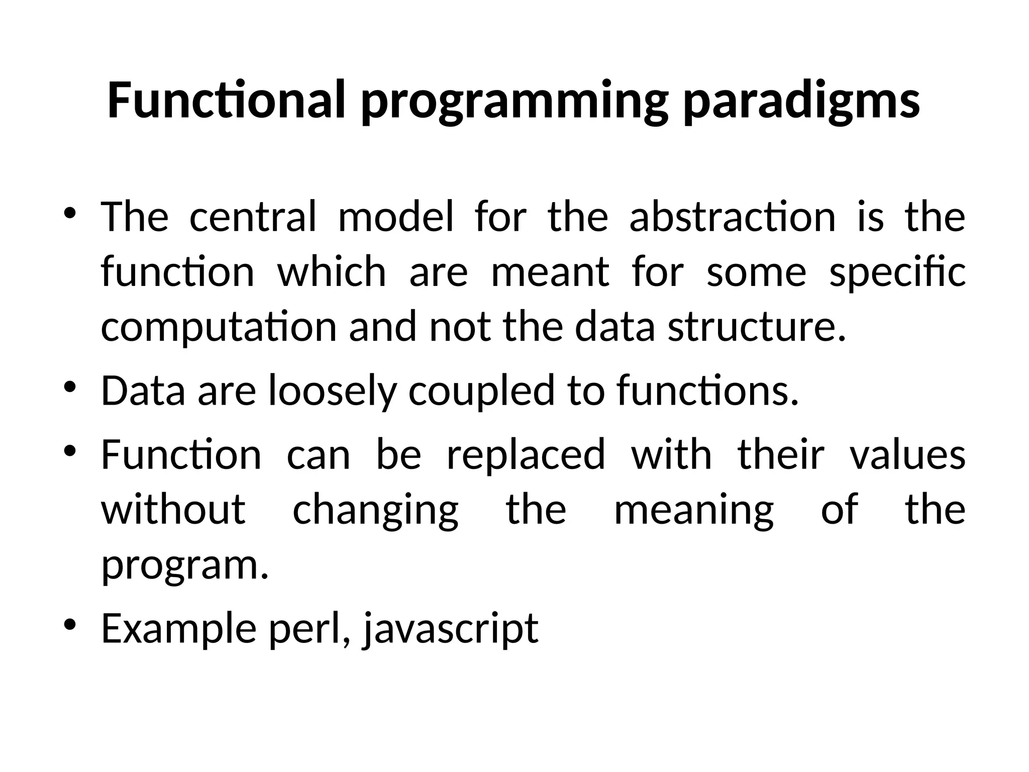 Functional programming paradigms
• The central model for the abstraction is the
function which are meant for some specific
computation and not the data structure.
• Data are loosely coupled to functions.
• Function can be replaced with their values
without changing the meaning of the
program.
• Example perl, javascript
 