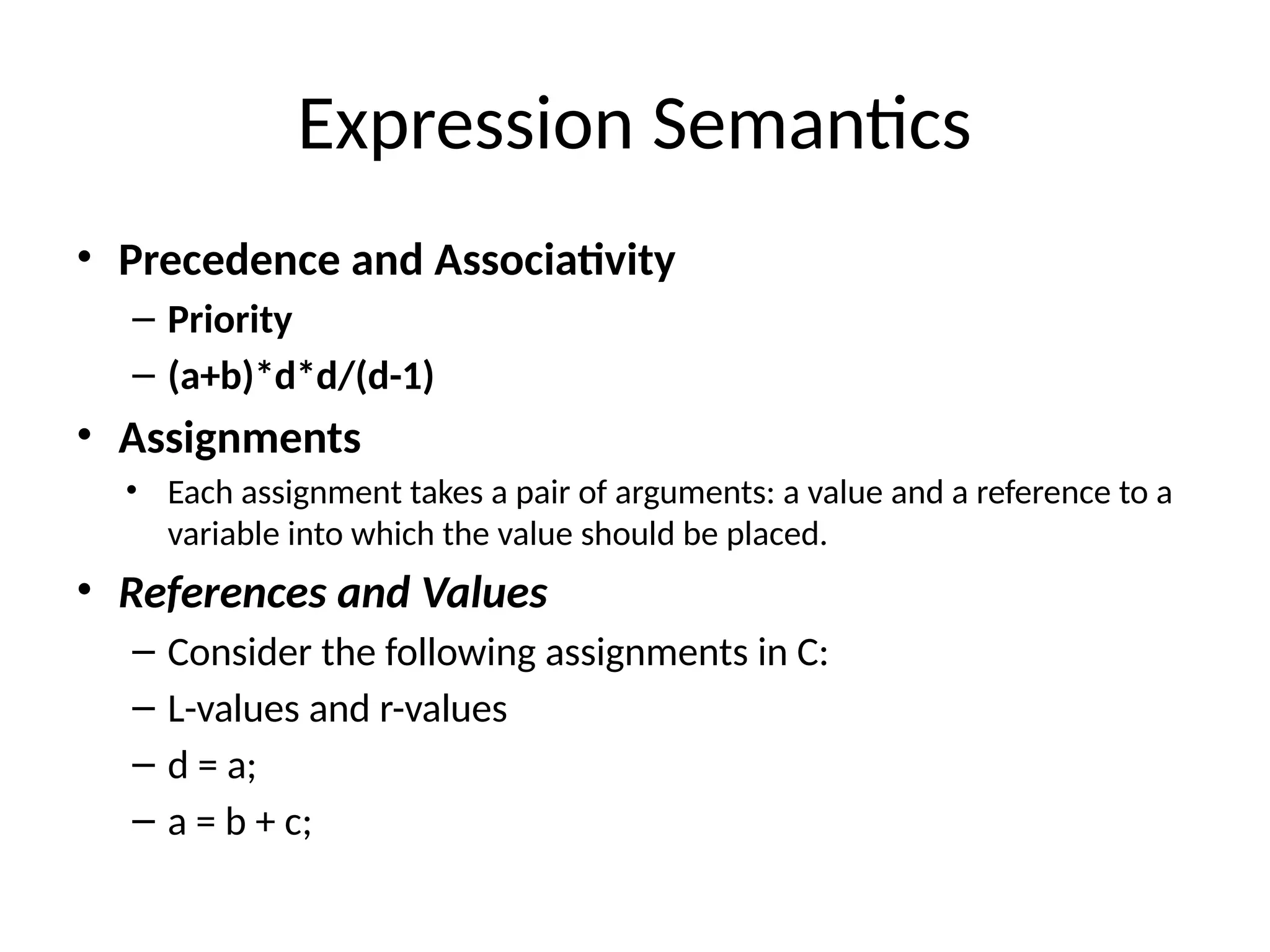 Expression Semantics
• Precedence and Associativity
– Priority
– (a+b)*d*d/(d-1)
• Assignments
• Each assignment takes a pair of arguments: a value and a reference to a
variable into which the value should be placed.
• References and Values
– Consider the following assignments in C:
– L-values and r-values
– d = a;
– a = b + c;
 