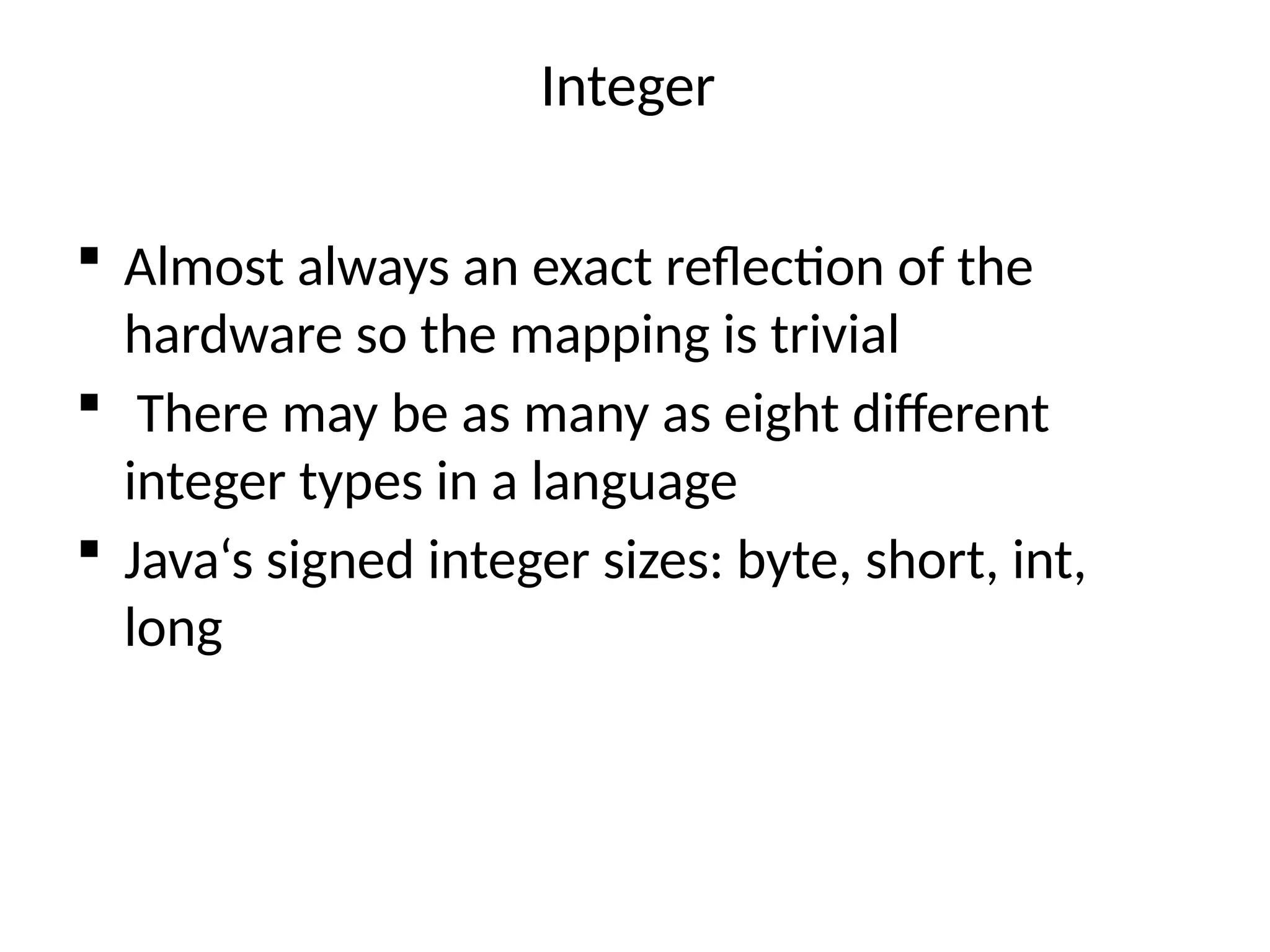 Integer
 Almost always an exact reflection of the
hardware so the mapping is trivial
 There may be as many as eight different
integer types in a language
 Java‘s signed integer sizes: byte, short, int,
long
 