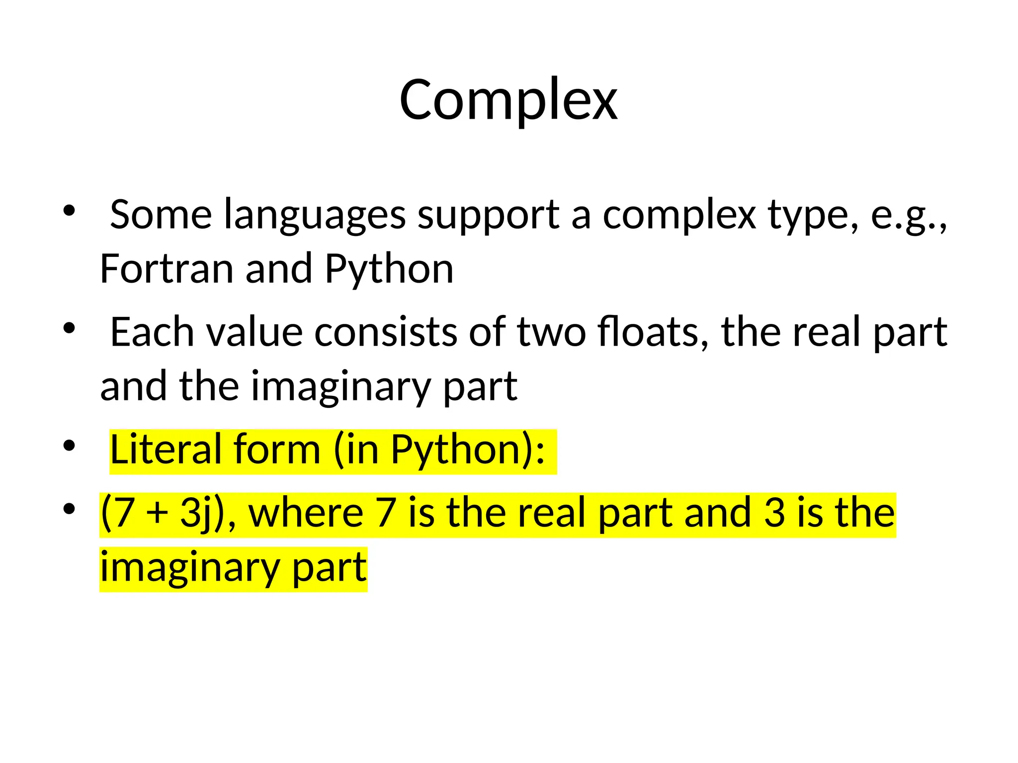 Complex
• Some languages support a complex type, e.g.,
Fortran and Python
• Each value consists of two floats, the real part
and the imaginary part
• Literal form (in Python):
• (7 + 3j), where 7 is the real part and 3 is the
imaginary part
 
