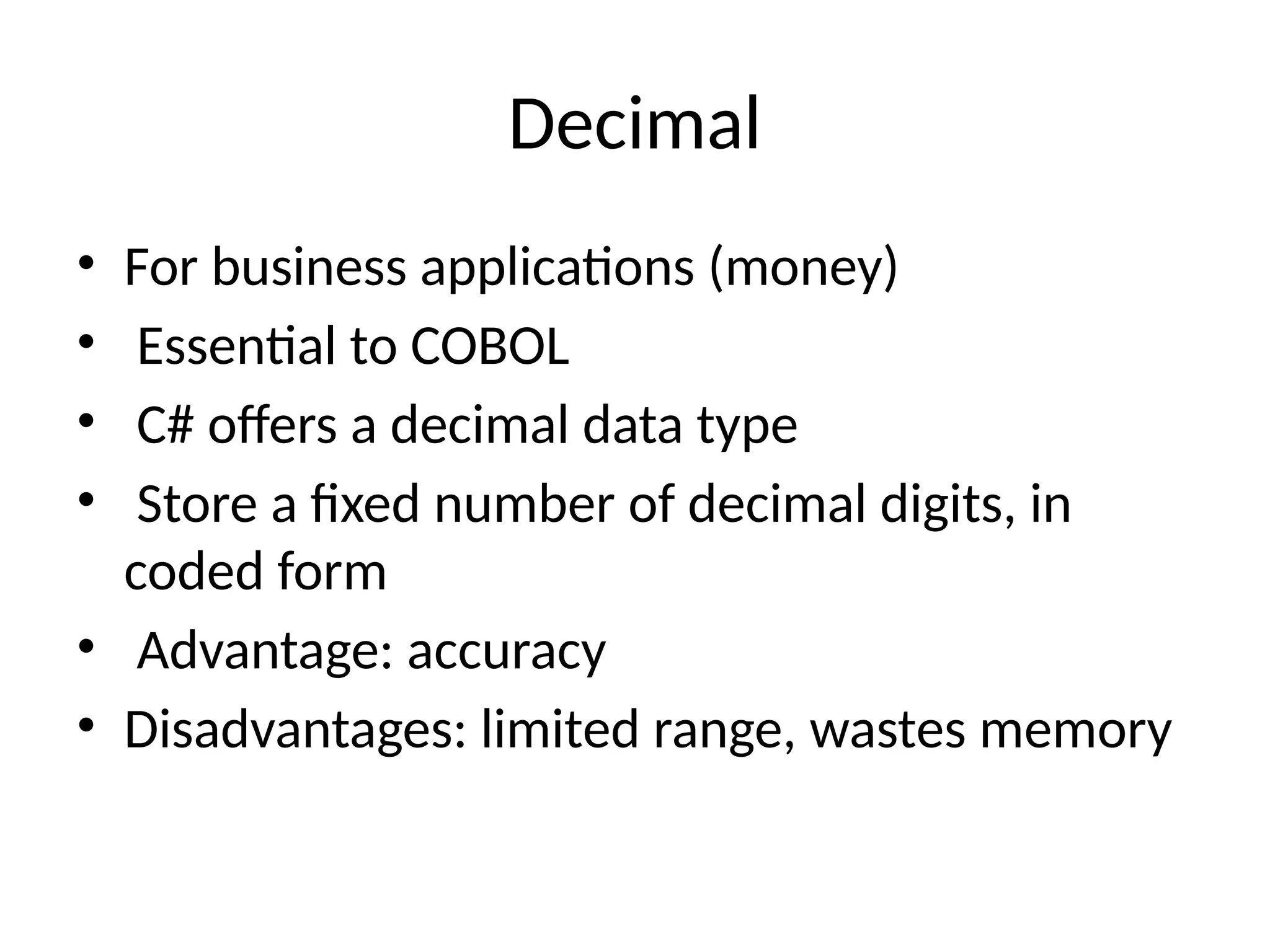 Decimal
• For business applications (money)
• Essential to COBOL
• C# offers a decimal data type
• Store a fixed number of decimal digits, in
coded form
• Advantage: accuracy
• Disadvantages: limited range, wastes memory
 