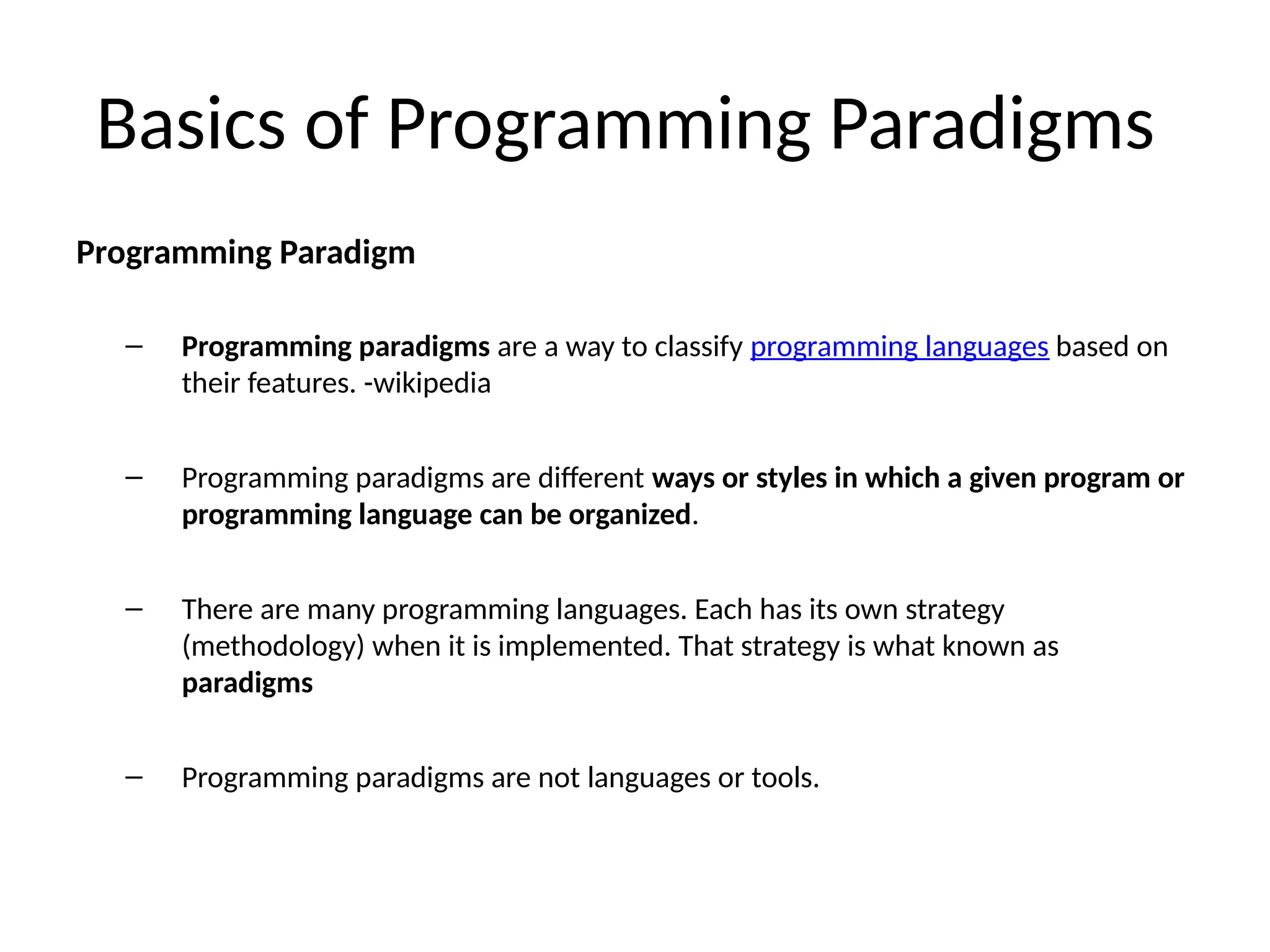 Basics of Programming Paradigms
Programming Paradigm
– Programming paradigms are a way to classify programming languages based on
their features. -wikipedia
– Programming paradigms are different ways or styles in which a given program or
programming language can be organized.
– There are many programming languages. Each has its own strategy
(methodology) when it is implemented. That strategy is what known as
paradigms
– Programming paradigms are not languages or tools.
 