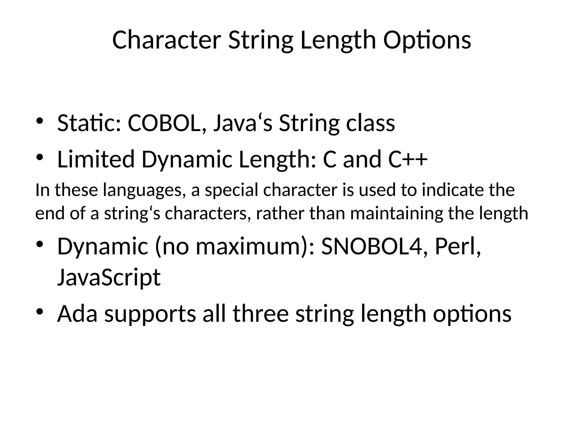 Character String Length Options
• Static: COBOL, Java‘s String class
• Limited Dynamic Length: C and C++
In these languages, a special character is used to indicate the
end of a string‘s characters, rather than maintaining the length
• Dynamic (no maximum): SNOBOL4, Perl,
JavaScript
• Ada supports all three string length options
 