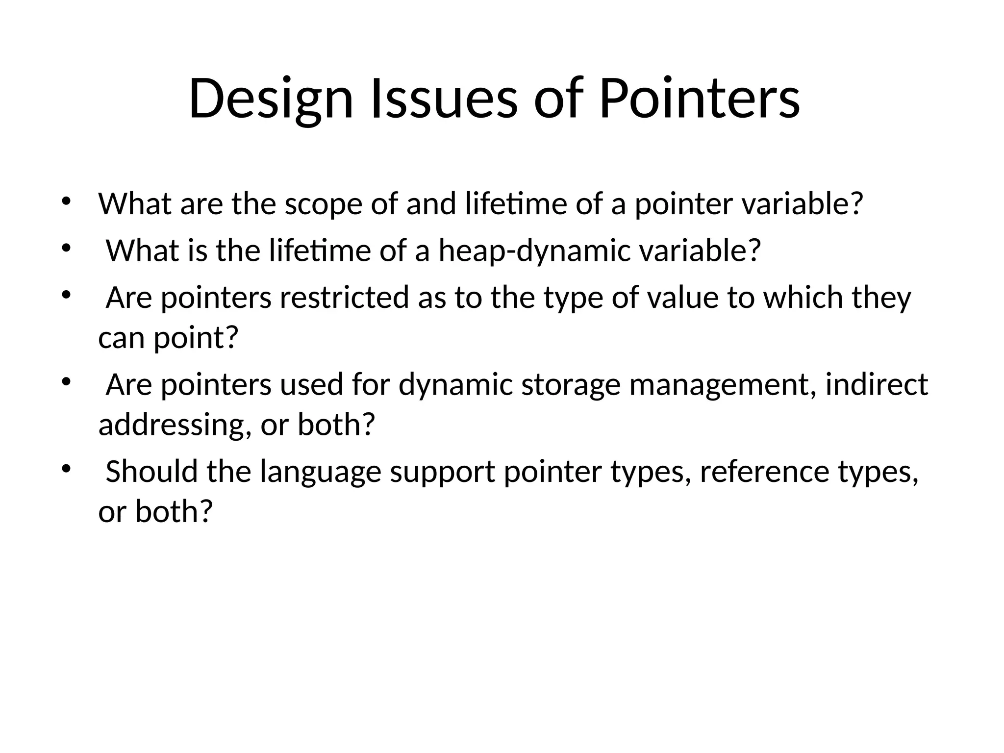 Design Issues of Pointers
• What are the scope of and lifetime of a pointer variable?
• What is the lifetime of a heap-dynamic variable?
• Are pointers restricted as to the type of value to which they
can point?
• Are pointers used for dynamic storage management, indirect
addressing, or both?
• Should the language support pointer types, reference types,
or both?
 