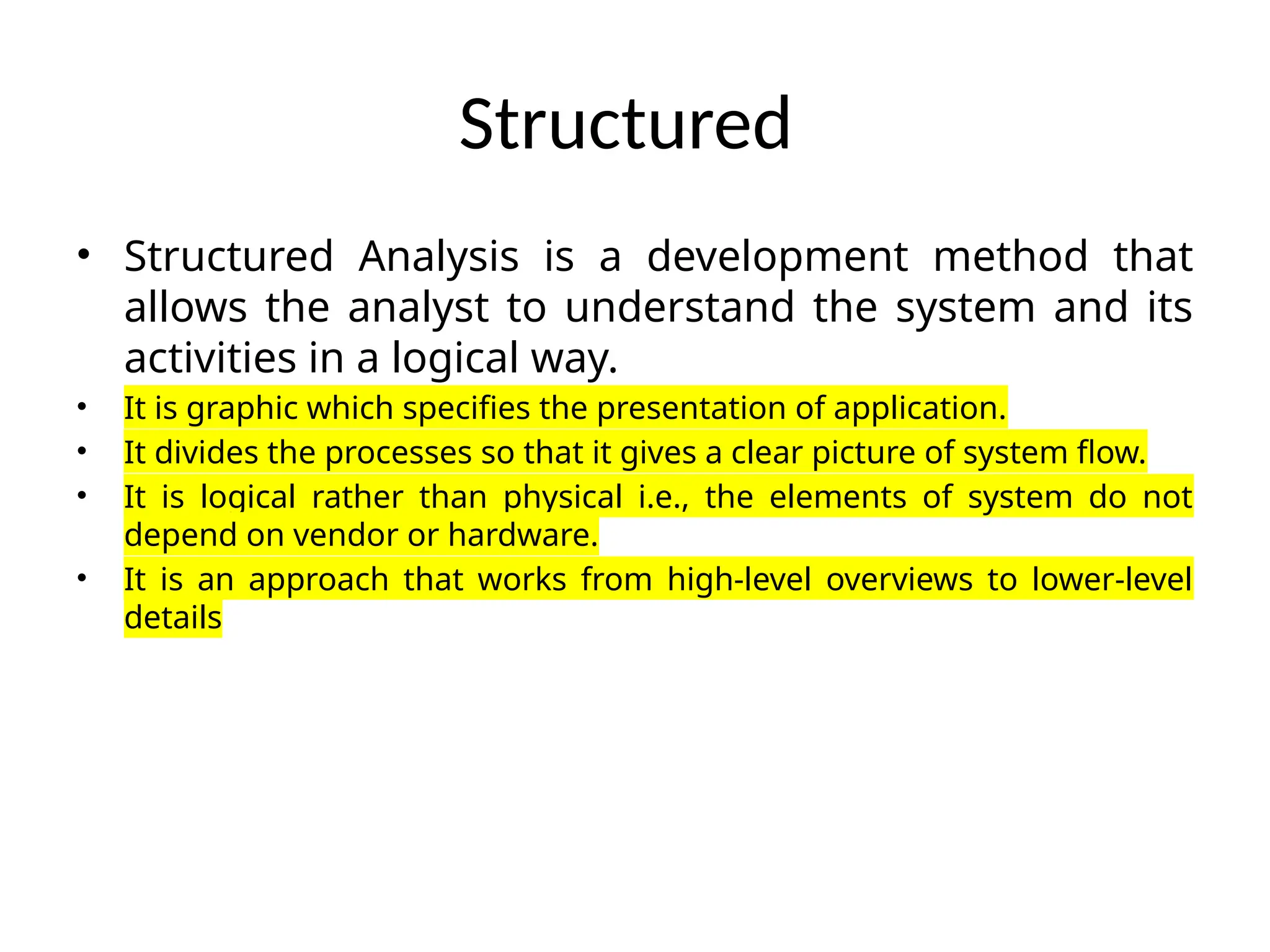 Structured
• Structured Analysis is a development method that
allows the analyst to understand the system and its
activities in a logical way.
• It is graphic which specifies the presentation of application.
• It divides the processes so that it gives a clear picture of system flow.
• It is logical rather than physical i.e., the elements of system do not
depend on vendor or hardware.
• It is an approach that works from high-level overviews to lower-level
details
 