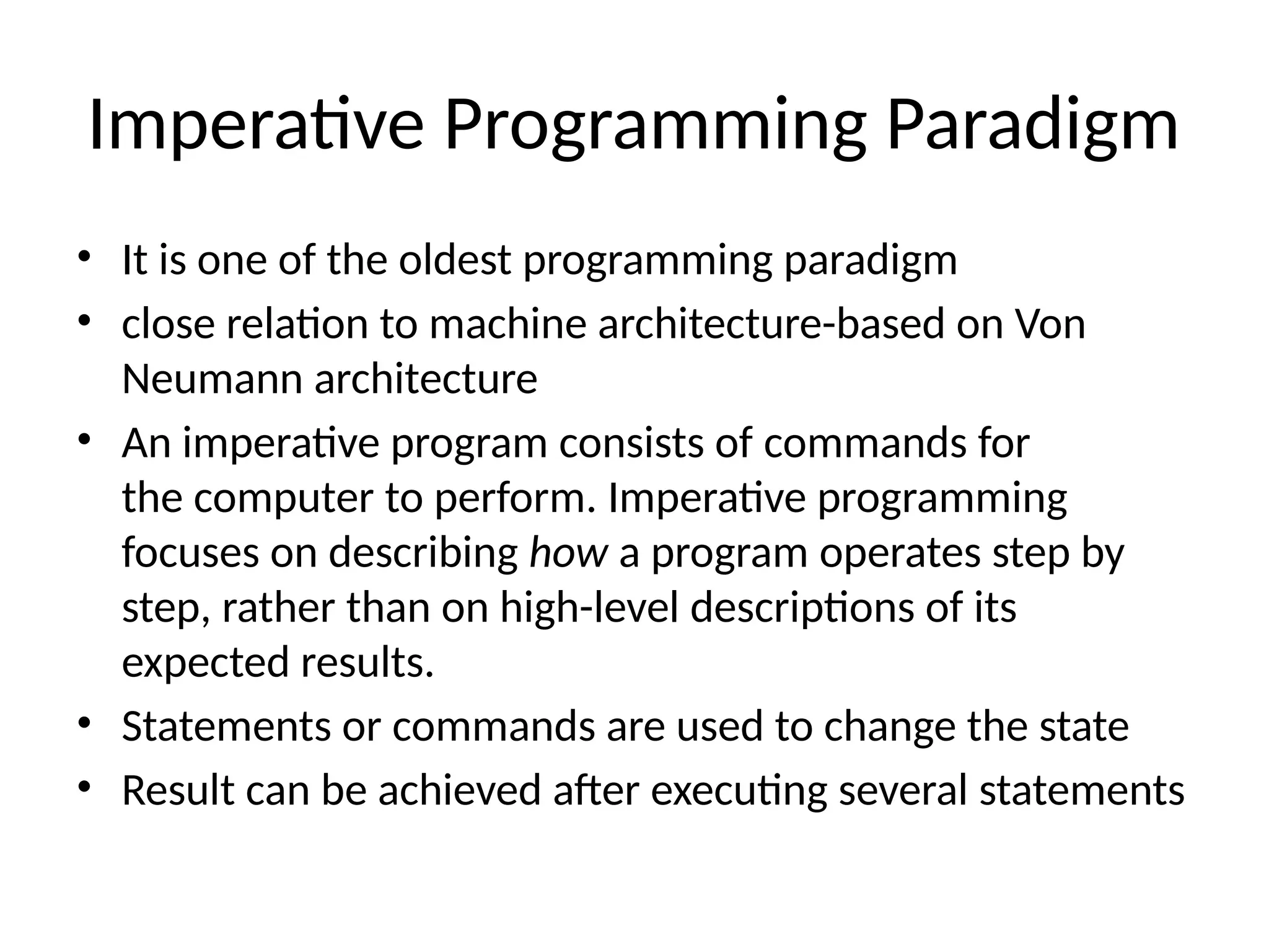 Imperative Programming Paradigm
• It is one of the oldest programming paradigm
• close relation to machine architecture-based on Von
Neumann architecture
• An imperative program consists of commands for
the computer to perform. Imperative programming
focuses on describing how a program operates step by
step, rather than on high-level descriptions of its
expected results.
• Statements or commands are used to change the state
• Result can be achieved after executing several statements
 