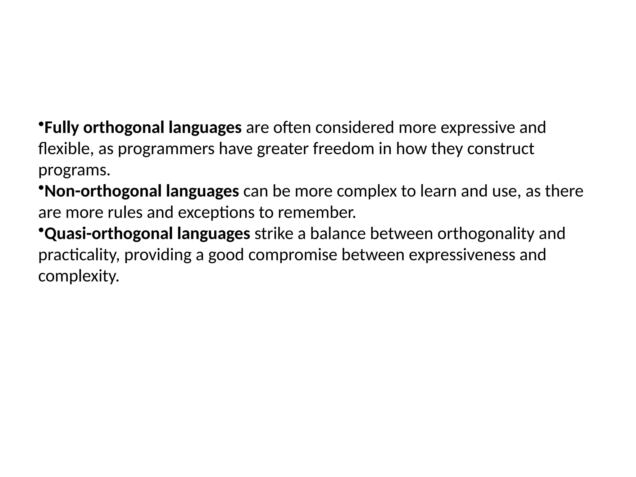 •Fully orthogonal languages are often considered more expressive and
flexible, as programmers have greater freedom in how they construct
programs.
•Non-orthogonal languages can be more complex to learn and use, as there
are more rules and exceptions to remember.
•Quasi-orthogonal languages strike a balance between orthogonality and
practicality, providing a good compromise between expressiveness and
complexity.
 