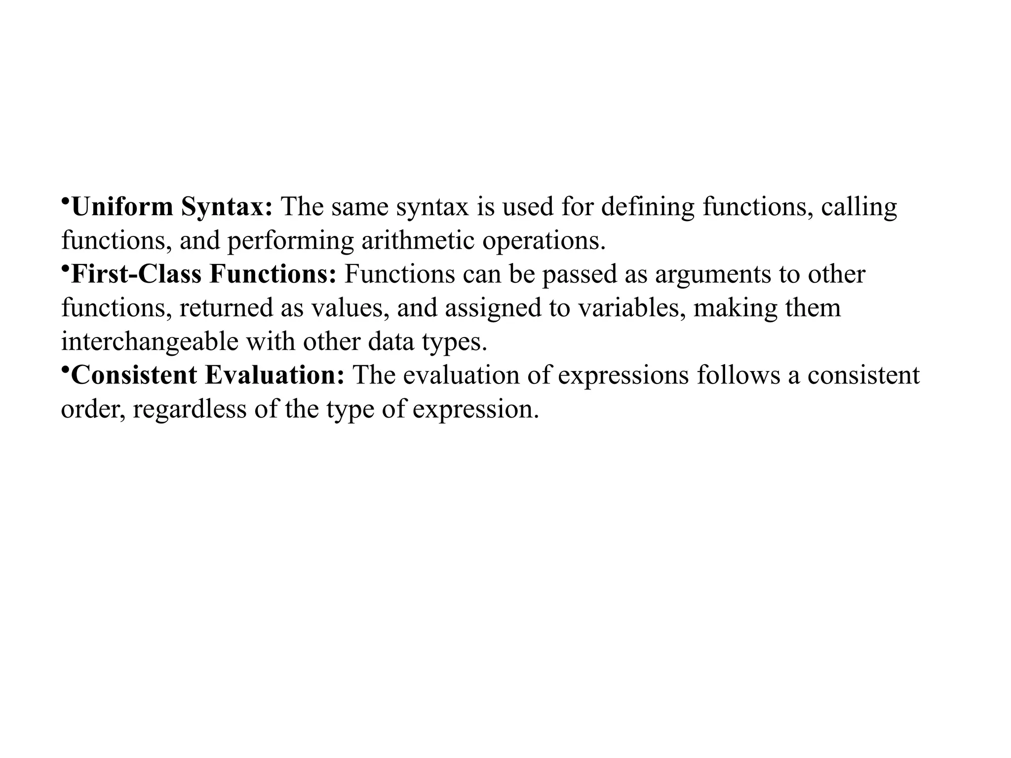 •Uniform Syntax: The same syntax is used for defining functions, calling
functions, and performing arithmetic operations.
•First-Class Functions: Functions can be passed as arguments to other
functions, returned as values, and assigned to variables, making them
interchangeable with other data types.
•Consistent Evaluation: The evaluation of expressions follows a consistent
order, regardless of the type of expression.
 