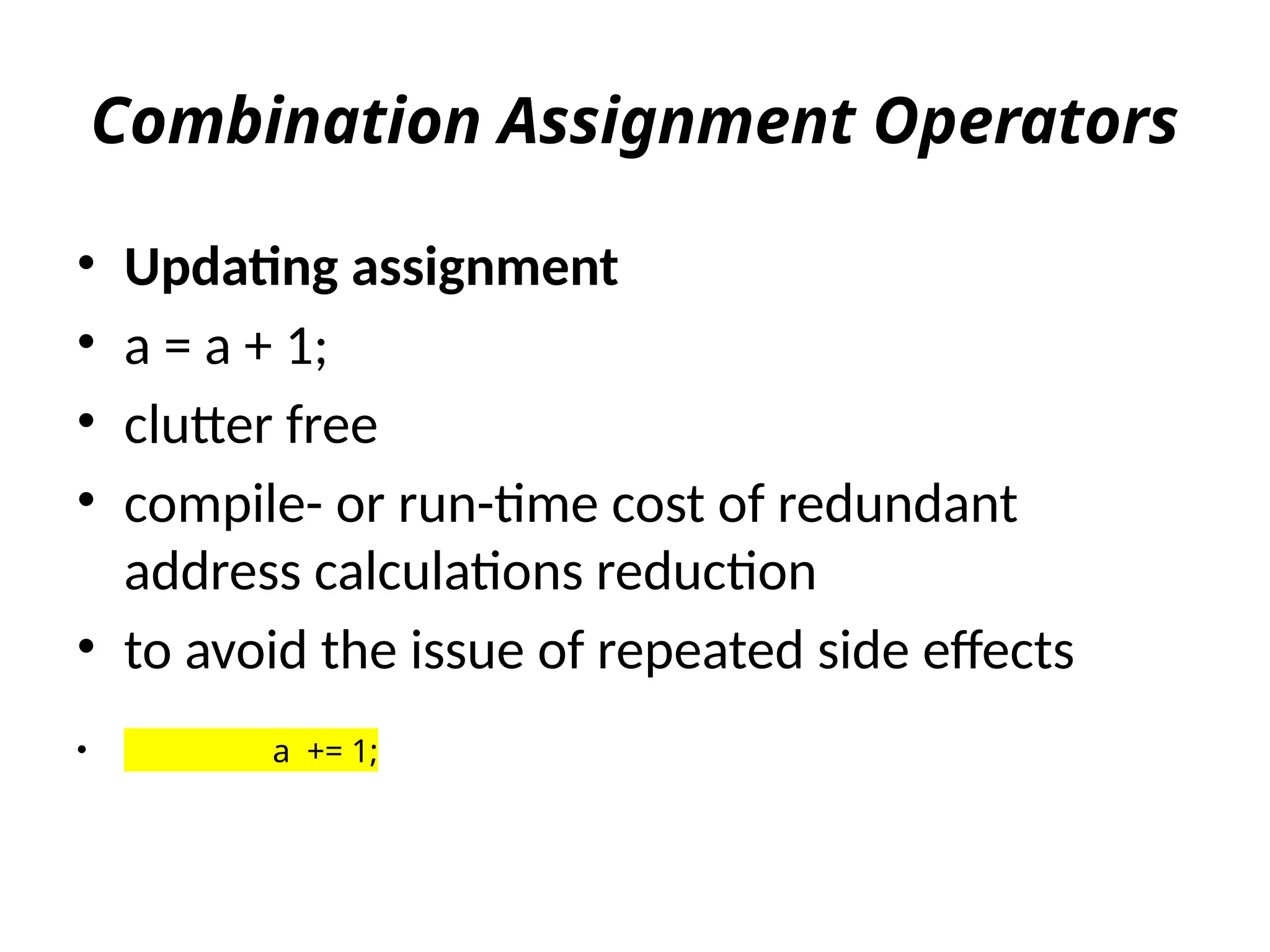 Combination Assignment Operators
• Updating assignment
• a = a + 1;
• clutter free
• compile- or run-time cost of redundant
address calculations reduction
• to avoid the issue of repeated side effects
• a += 1;
 