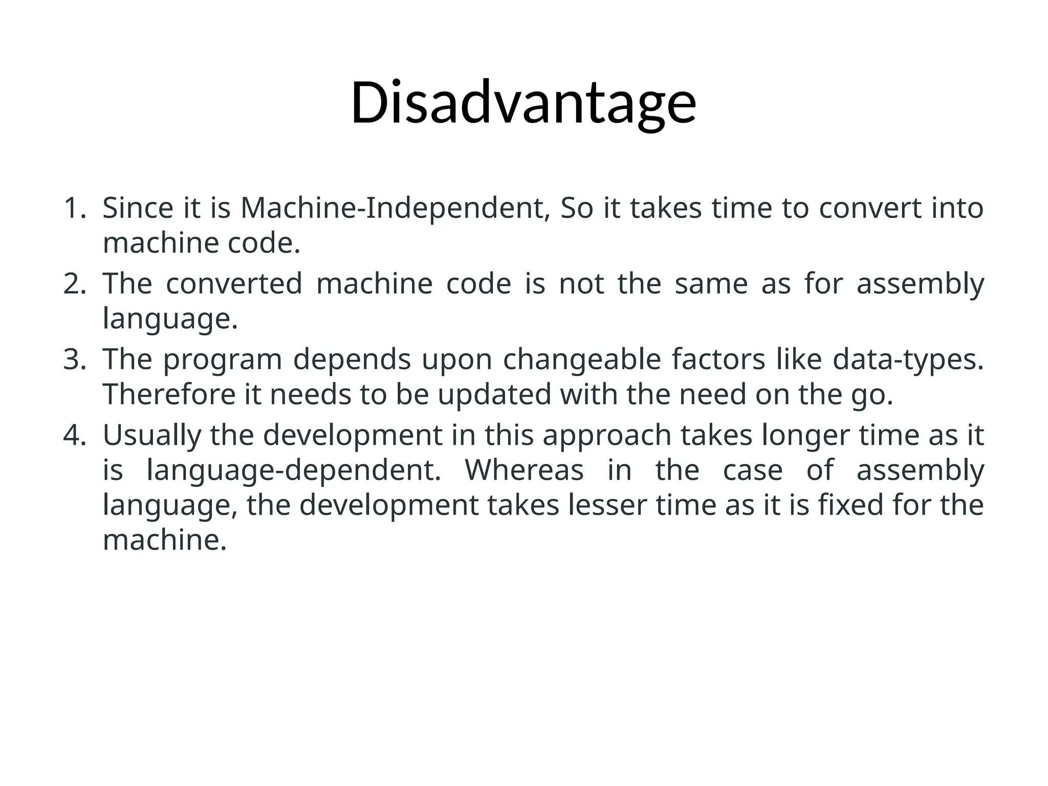 Disadvantage
1. Since it is Machine-Independent, So it takes time to convert into
machine code.
2. The converted machine code is not the same as for assembly
language.
3. The program depends upon changeable factors like data-types.
Therefore it needs to be updated with the need on the go.
4. Usually the development in this approach takes longer time as it
is language-dependent. Whereas in the case of assembly
language, the development takes lesser time as it is fixed for the
machine.
 