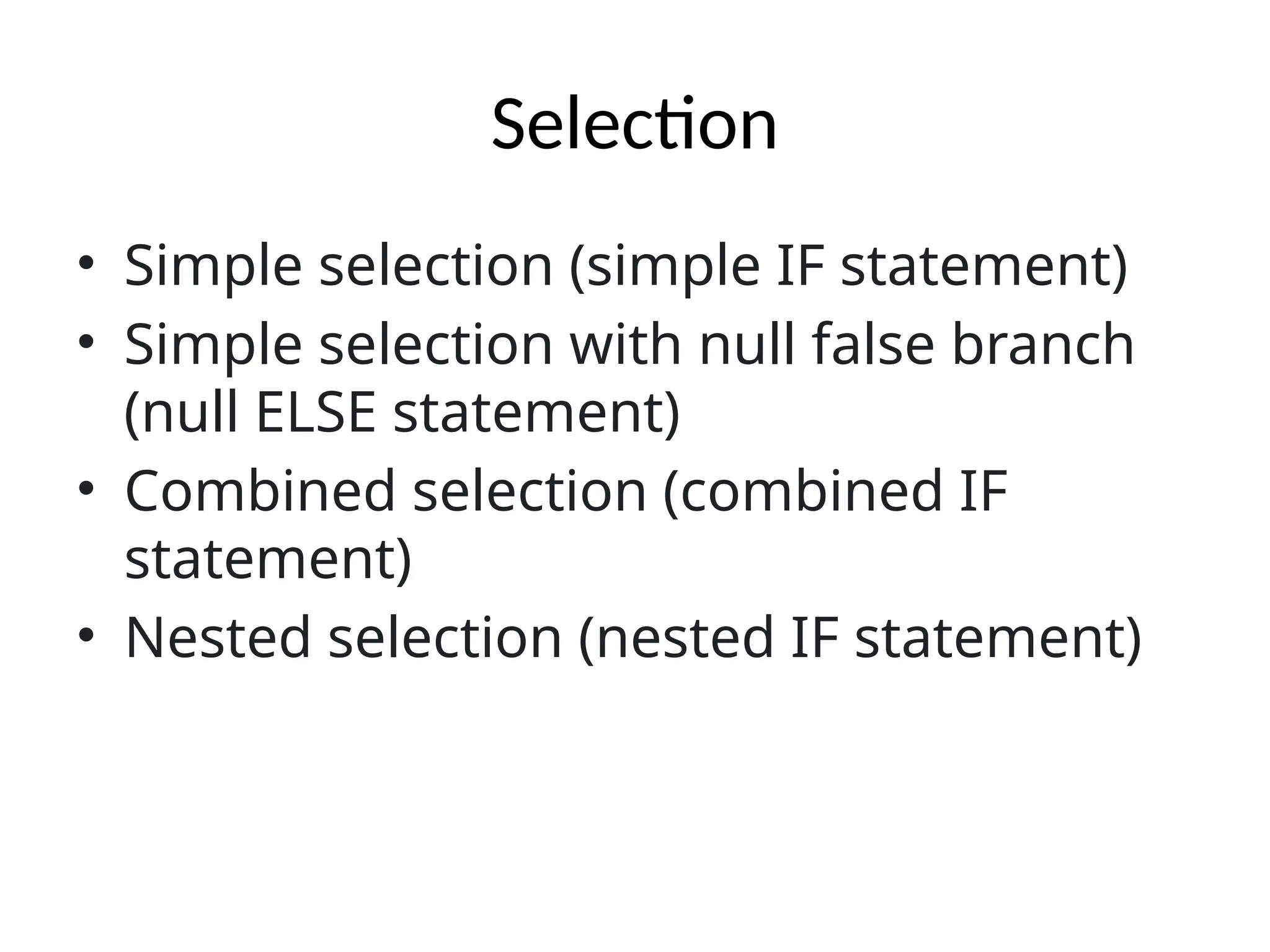 Selection
• Simple selection (simple IF statement)
• Simple selection with null false branch
(null ELSE statement)
• Combined selection (combined IF
statement)
• Nested selection (nested IF statement)
 