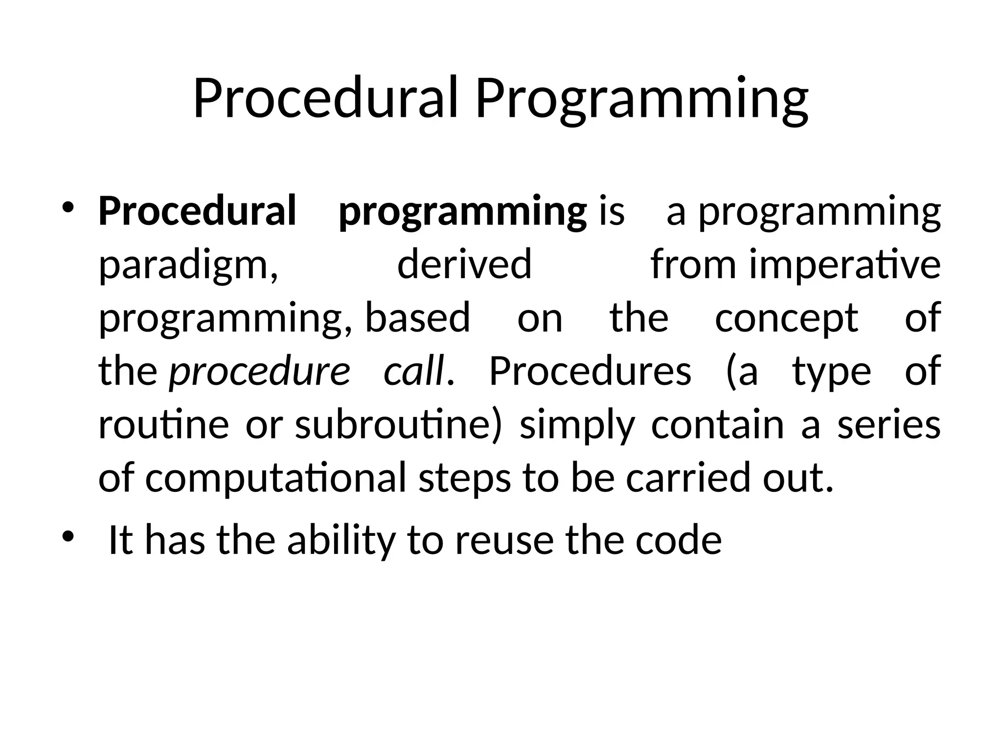 Procedural Programming
• Procedural programming is a programming
paradigm, derived from imperative
programming, based on the concept of
the procedure call. Procedures (a type of
routine or subroutine) simply contain a series
of computational steps to be carried out.
• It has the ability to reuse the code
 