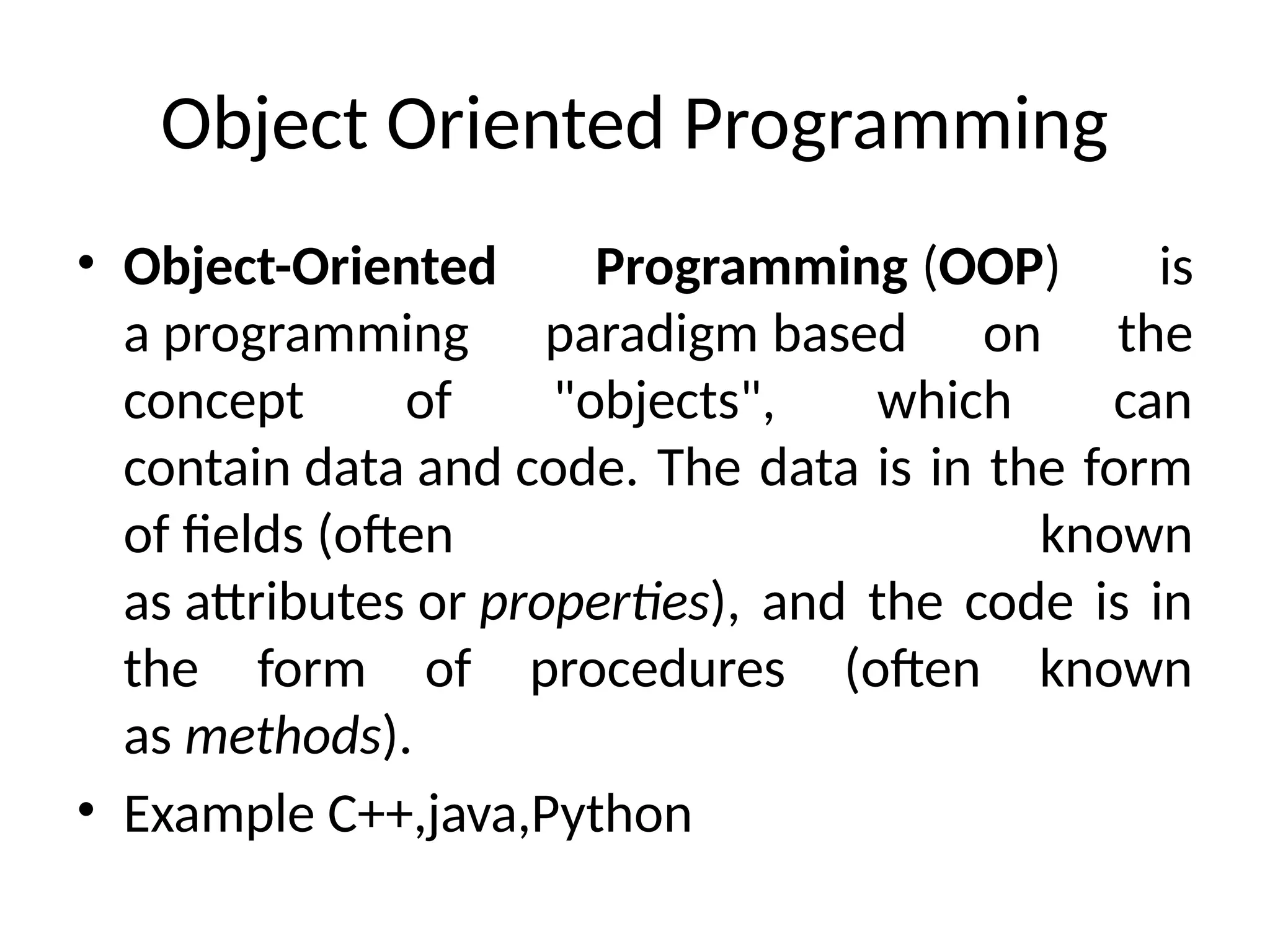Object Oriented Programming
• Object-Oriented Programming (OOP) is
a programming paradigm based on the
concept of "objects", which can
contain data and code. The data is in the form
of fields (often known
as attributes or properties), and the code is in
the form of procedures (often known
as methods).
• Example C++,java,Python
 