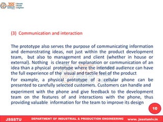 DEPARTMENT OF INDUSTRIAL & PRODUCTION ENGINEERING www. jssstuniv.in
JSSSTU
R
L
J
I
T
10
(3) Communication and interaction
The prototype also serves the purpose of communicating information
and demonstrating ideas, not just within the product development
team, but also to management and client (whether in house or
external). Nothing is clearer for explanation or communication of an
idea than a physical prototype where the intended audience can have
the full experience of the visual and tactile feel of the product
For example, a physical prototype of a cellular phone can be
presented to carefully selected customers. Customers can handle and
experiment with the phone and give feedback to the development
team on the features of and interactions with the phone, thus
providing valuable information for the team to improve its design
 