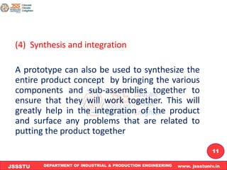DEPARTMENT OF INDUSTRIAL & PRODUCTION ENGINEERING www. jssstuniv.in
JSSSTU
R
L
J
I
T
11
(4) Synthesis and integration
A prototype can also be used to synthesize the
entire product concept by bringing the various
components and sub-assemblies together to
ensure that they will work together. This will
greatly help in the integration of the product
and surface any problems that are related to
putting the product together
 