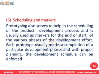 DEPARTMENT OF INDUSTRIAL & PRODUCTION ENGINEERING www. jssstuniv.in
JSSSTU
R
L
J
I
T
12
(5) Scheduling and markers
Prototyping also serves to help in the scheduling
of the product development process and is
usually used as markers for the end or start of
the various phases of the development effort.
Each prototype usually marks a completion of a
particular development phase, and with proper
planning, the development schedule can be
enforced
 
