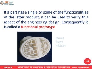 DEPARTMENT OF INDUSTRIAL & PRODUCTION ENGINEERING www. jssstuniv.in
JSSSTU
R
L
J
I
T
15
If a part has a single or some of the functionalities
of the latter product, it can be used to verify this
aspect of the engineering design. Consequently it
is called a functional prototype
 