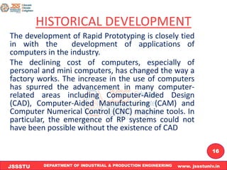 DEPARTMENT OF INDUSTRIAL & PRODUCTION ENGINEERING www. jssstuniv.in
JSSSTU
R
L
J
I
T
16
HISTORICAL DEVELOPMENT
The development of Rapid Prototyping is closely tied
in with the development of applications of
computers in the industry.
The declining cost of computers, especially of
personal and mini computers, has changed the way a
factory works. The increase in the use of computers
has spurred the advancement in many computer-
related areas including Computer-Aided Design
(CAD), Computer-Aided Manufacturing (CAM) and
Computer Numerical Control (CNC) machine tools. In
particular, the emergence of RP systems could not
have been possible without the existence of CAD
 