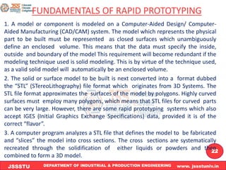 DEPARTMENT OF INDUSTRIAL & PRODUCTION ENGINEERING www. jssstuniv.in
JSSSTU
R
L
J
I
T
22
FUNDAMENTALS OF RAPID PROTOTYPING
1. A model or component is modeled on a Computer-Aided Design/ Computer-
Aided Manufacturing (CAD/CAM) system. The model which represents the physical
part to be built must be represented as closed surfaces which unambiguously
define an enclosed volume. This means that the data must specify the inside,
outside and boundary of the model This requirement will become redundant if the
modeling technique used is solid modeling. This is by virtue of the technique used,
as a valid solid model will automatically be an enclosed volume.
2. The solid or surface model to be built is next converted into a format dubbed
the “STL” (STereoLithography) file format which originates from 3D Systems. The
STL file format approximates the surfaces of the model by polygons. Highly curved
surfaces must employ many polygons, which means that STL files for curved parts
can be very large. However, there are some rapid prototyping systems which also
accept IGES (Initial Graphics Exchange Specifications) data, provided it is of the
correct “flavor”.
3. A computer program analyzes a STL file that defines the model to be fabricated
and “slices” the model into cross sections. The cross sections are systematically
recreated through the solidification of either liquids or powders and then
combined to form a 3D model.
 