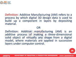 DEPARTMENT OF INDUSTRIAL & PRODUCTION ENGINEERING www. jssstuniv.in
JSSSTU
R
L
J
I
T
25
Definition: Additive Manufacturing (AM) refers to a
process by which digital 3D design data is used to
build up a component in layers by depositing
material.
OR
Definition: Additive manufacturing (AM) is an
additive process of making a three-dimensional
solid object of virtually any shape from a digital
model, where materials are applied in successive
layers under computer control.
 