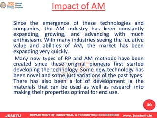 DEPARTMENT OF INDUSTRIAL & PRODUCTION ENGINEERING www. jssstuniv.in
JSSSTU
R
L
J
I
T
39
Impact of AM
Since the emergence of these technologies and
companies, the AM industry has been constantly
expanding, growing, and advancing with much
enthusiasm. With many industries seeing the lucrative
value and abilities of AM, the market has been
expanding very quickly.
Many new types of RP and AM methods have been
created since these original pioneers first started
developing the technology. Some new technology has
been novel and some just variations of the past types.
There has also been a lot of development in the
materials that can be used as well as research into
making their properties optimal for end use.
 