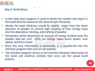 DEPARTMENT OF INDUSTRIAL & PRODUCTION ENGINEERING www. jssstuniv.in
JSSSTU
R
L
J
I
T
46
• In this step slicer program is used to divide the models into layers in
the build direction based on the desired layer thickness.
• Ideally, the layer thickness would be slightly larger than the mean
diameter of powder to achieve high coupling of laser energy input
into the absorption, heating, and melting of powder.
• Parameters which determine an amount of energy incident onto the
powder bed per unit time, are energy input, beam power, scan
speed, and focus move.
• Once the slice information is generated, it is transferred into the
interface program that runs on am systems.
• The interface program serves as the interface between information of
the build and machine controls that carry out the actual build
process.
 