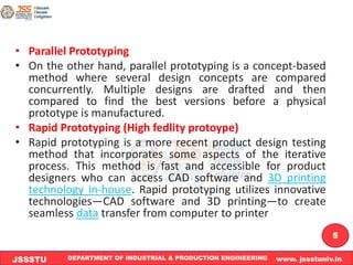 DEPARTMENT OF INDUSTRIAL & PRODUCTION ENGINEERING www. jssstuniv.in
JSSSTU
R
L
J
I
T
5
• Parallel Prototyping
• On the other hand, parallel prototyping is a concept-based
method where several design concepts are compared
concurrently. Multiple designs are drafted and then
compared to find the best versions before a physical
prototype is manufactured.
• Rapid Prototyping (High fedlity protoype)
• Rapid prototyping is a more recent product design testing
method that incorporates some aspects of the iterative
process. This method is fast and accessible for product
designers who can access CAD software and 3D printing
technology in-house. Rapid prototyping utilizes innovative
technologies—CAD software and 3D printing—to create
seamless data transfer from computer to printer
 