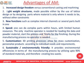DEPARTMENT OF INDUSTRIAL & PRODUCTION ENGINEERING www. jssstuniv.in
JSSSTU
R
L
J
I
T
59
Advantages of AM:
1. Increased design freedom versus conventional casting and machining
2. Light weight structures, made possible either by the use of lattice
design or by designing parts where material is only where it needs to be,
without other constraints
3. New functions such as complex internal channels or several parts built
in one
4. Speed: one can do complex parts within hours, with limited human
resources. The only machine operator is needed for loading the data and
powder material, start the process and finally for the finishing. During the
manufacturing process no operator is needed.
5. Customization: 3D printing processes allow for mass customization,
personalize products according to individual needs and requirements.
6. Sustainable / environmentally friendly: It provides environmental
efficiencies in terms of the manufacturing process by utilizing upto 90%
of standard materials, and therefore creating less waste.
 