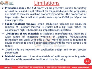 DEPARTMENT OF INDUSTRIAL & PRODUCTION ENGINEERING www. jssstuniv.in
JSSSTU
R
L
J
I
T
61
Limitations
➢ Production series: the AM processes are generally suitable for unitary
or small series and is not relevant for mass production. But progresses
are made to increase machine productivity and thus the production of
larger series. For small sized parts, series up to 25000 parts/year are
already possible.
➢ Support material removal: when production volumes are small, the
removal of support material is usually not a big issue. When the
volumes are high, it becomes an important consideration.
➢ Limitations of raw material: in traditional manufacturing, there are a
wide range of materials wherein an additive manufacturing
technology-can work with only a few. More research is required to
devise methods to enable 3d printed products to be more durable and
robust.
➢ Good skills are required for application design and to set process
parameters
➢ Material cost: cost of most materials of additive systems is greater
than that of those used for traditional manufacturing
 