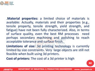 DEPARTMENT OF INDUSTRIAL & PRODUCTION ENGINEERING www. jssstuniv.in
JSSSTU
R
L
J
I
T
62
.Material properties: a limited choice of materials is
available: Actually, materials and their properties (e.g.,
tensile property, tensile strength, yield strength, and
fatigue) have not been fully characterized. Also, in terms
of surface quality, even the best RM processes need
perhaps secondary machining and polishing to reach
acceptable tolerance and surface finish.
Limitations of size: 3d printing technology is currently
limited by size constraints. Very large objects are still not
feasible when built using 3d printers.
Cost of printers: The cost of a 3d printer is high
 